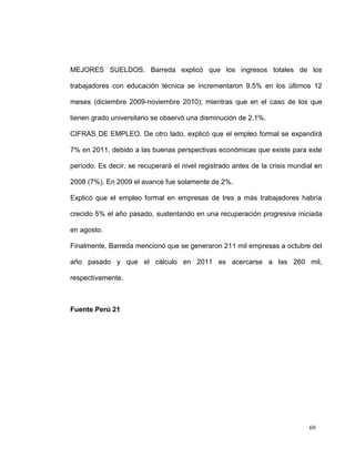 MEJORES SUELDOS. Barreda explicó que los ingresos totales de los

trabajadores con educación técnica se incrementaron 9.5% en los últimos 12

meses (diciembre 2009-noviembre 2010); mientras que en el caso de los que

tienen grado universitario se observó una disminución de 2.1%.

CIFRAS DE EMPLEO. De otro lado, explicó que el empleo formal se expandirá

7% en 2011, debido a las buenas perspectivas económicas que existe para este

período. Es decir, se recuperará el nivel registrado antes de la crisis mundial en

2008 (7%). En 2009 el avance fue solamente de 2%.

Explicó que el empleo formal en empresas de tres a más trabajadores habría

crecido 5% el año pasado, sustentando en una recuperación progresiva iniciada

en agosto.

Finalmente, Barreda mencionó que se generaron 211 mil empresas a octubre del

año pasado y que el cálculo en 2011 es acercarse a las 260 mil,

respectivamente.



Fuente Perú 21




                                                                             69
 
