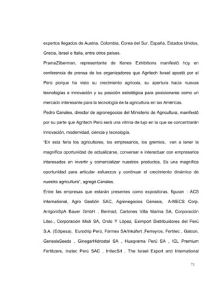 expertos llegados de Austria, Colombia, Corea del Sur, España, Estados Unidos,

Grecia, Israel e Italia, entre otros países.

PramaZilberman, representante de Kenes Exhibitions manifestó hoy en

conferencia de prensa de los organizadores que Agritech Israel apostó por el

Perú porque ha visto su crecimiento agrícola, su apertura hacia nuevas

tecnologías e innovación y su posición estratégica para posicionarse como un

mercado interesante para la tecnología de la agricultura en las Américas.

Pedro Canales, director de agronegocios del Ministerio de Agricultura, manifestó

por su parte que Agritech Perú será una vitrina de lujo en la que se concentrarán

innovación, modernidad, ciencia y tecnología.

“En esta feria los agricultores, los empresarios, los gremios, van a tener la

magnífica oportunidad de actualizarse, conversar e interactuar con empresarios

interesados en invertir y comercializar nuestros productos. Es una magnífica

oportunidad para articular esfuerzos y continuar el crecimiento dinámico de

nuestra agricultura”, agregó Canales.

Entre las empresas que estarán presentes como expositoras, figuran : ACS

International, Agro Gestión SAC, Agronegocios Génesis,           A-MECS Corp.

ArrigoniSpA Bauer GmbH , Bermad, Cartones Villa Marina SA, Corporación

Litec , Corporación Misti SA, Crido Y López, Eximport Distribuidores del Perú

S.A. (Edipesa), Eurodrip Perú, Farmex SA/Inkafert ,Ferreyros, Fertitec , Galcon,

GenesisSeeds , GinegarHidrostal SA , Husqvarna Perú SA , ICL Premium

Fertilizers, Inatec Perú SAC , IrritecSrl , The Israel Export and International


                                                                            71
 