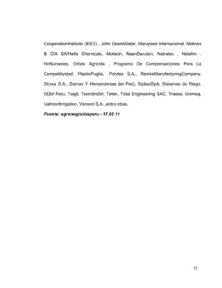 CooperationInstitute (IEICI) , John DeereWater, Maruplast Internacional, Molinos

& CIA SA/Haifa Chemicals, Mottech, NaanDanJain, Natratec , Netafim ,

NirNurseries, Orbes Agricola , Programa De Compensaciones Para La

Competitividad, PlasticPuglia,    Polytex S.A., ReinkeManufacturingCompany,

Sicrea S.A., Sierras Y Herramientas del Perú, SiplastSpA, Sistemas de Riego,

SQM Peru, Talgil, TecnidroSrl, Tefen, Total Engineering SAC, Traesa, Unimaq,

ValmontIrrigation, Vamont S.A., entro otras.

Fuente: agronegociosperu - 17.02.11




                                                                           72
 