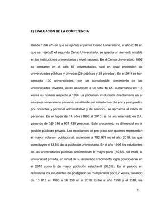 F) EVALUACIÓN DE LA COMPETENCIA



Desde 1996 año en que se ejecutó el primer Censo Universitario, al año 2010 en

que se ejecutó el segundo Censo Universitario, se aprecia un aumento notable

en las instituciones universitarias a nivel nacional. En el Censo Universitario 1996

se censaron en el país 57 universidades, casi en igual proporción de

universidades públicas y privadas (28 públicas y 29 privadas). En el 2010 se han

censado    100   universidades,   con    un   considerable   crecimiento   de    las

universidades privadas, éstas ascienden a un total de 65, aumentando en 1,8

veces su número respecto a 1996. La población involucrada directamente en el

complejo universitario peruano, constituida por estudiantes (de pre y post grado),

por docentes y personal administrativo y de servicios, se aproxima al millón de

personas. En un lapso de 14 años (1996 al 2010) se ha incrementado en 2,4,

pasando de 389 316 a 937 430 personas. Este crecimiento es diferencial en la

gestión pública o privada. Los estudiantes de pre grado son quienes representan

el mayor volumen poblacional, ascienden a 782 970 en el año 2010, los que

constituyen el 83,5% de la población universitaria. En el año 1996 los estudiantes

de las universidades públicas conformaban la mayor parte (59,6% del total), la

universidad privada, en virtud de su acelerado crecimiento logra posicionarse en

el 2010 como la de mayor población estudiantil (60,5%). En el periodo en

referencia los estudiantes de post grado se multiplicaron por 5,2 veces, pasando

de 10 818 en 1996 a 56 358 en el 2010. Entre el año 1996 y el 2010, los


                                                                                73
 