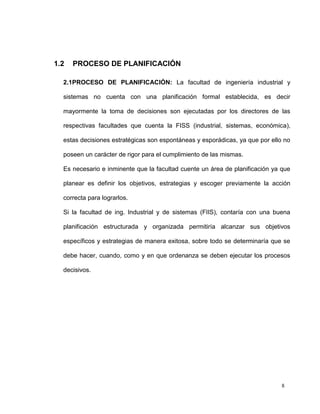 1.2   PROCESO DE PLANIFICACIÓN

  2.1PROCESO DE PLANIFICACIÓN: La facultad de ingeniería industrial y

  sistemas no cuenta con una planificación formal establecida, es decir

  mayormente la toma de decisiones son ejecutadas por los directores de las

  respectivas facultades que cuenta la FISS (industrial, sistemas, económica),

  estas decisiones estratégicas son espontáneas y esporádicas, ya que por ello no

  poseen un carácter de rigor para el cumplimiento de las mismas.

  Es necesario e inminente que la facultad cuente un área de planificación ya que

  planear es definir los objetivos, estrategias y escoger previamente la acción

  correcta para lograrlos.

  Si la facultad de ing. Industrial y de sistemas (FIIS), contaría con una buena

  planificación estructurada y organizada permitiría alcanzar sus objetivos

  específicos y estrategias de manera exitosa, sobre todo se determinaría que se

  debe hacer, cuando, como y en que ordenanza se deben ejecutar los procesos

  decisivos.




                                                                              8
 