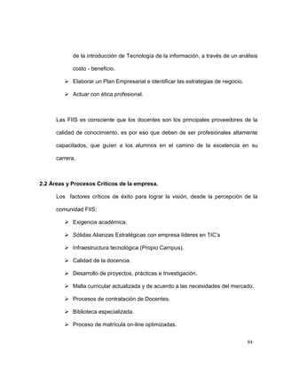 de la introducción de Tecnología de la información, a través de un análisis

            costo - beneficio.

          Elaborar un Plan Empresarial e identificar las estrategias de negocio.

          Actuar con ética profesional.



      Las FIIS es consciente que los docentes son los principales proveedores de la

      calidad de conocimiento, es por eso que deben de ser profesionales altamente

      capacitados, que guíen a los alumnos en el camino de la excelencia en su

      carrera.



2.2 Áreas y Procesos Críticos de la empresa.

      Los factores críticos de éxito para lograr la visión, desde la percepción de la

      comunidad FIIS:

          Exigencia académica.

          Sólidas Alianzas Estratégicas con empresa líderes en TIC’s

          Infraestructura tecnológica (Propio Campus).

          Calidad de la docencia.

          Desarrollo de proyectos, prácticas e Investigación.

          Malla curricular actualizada y de acuerdo a las necesidades del mercado.

          Procesos de contratación de Docentes.

          Biblioteca especializada.

          Proceso de matrícula on-line optimizadas.


                                                                                    84
 