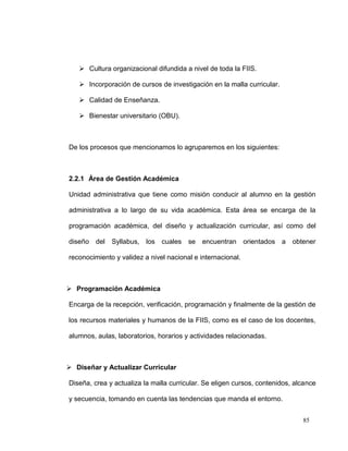  Cultura organizacional difundida a nivel de toda la FIIS.

    Incorporación de cursos de investigación en la malla curricular.

    Calidad de Enseñanza.

    Bienestar universitario (OBU).



De los procesos que mencionamos lo agruparemos en los siguientes:



2.2.1 Área de Gestión Académica

Unidad administrativa que tiene como misión conducir al alumno en la gestión

administrativa a lo largo de su vida académica. Esta área se encarga de la

programación académica, del diseño y actualización curricular, así como del

diseño del Syllabus,      los   cuales   se   encuentran orientados a      obtener

reconocimiento y validez a nivel nacional e internacional.



 Programación Académica

Encarga de la recepción, verificación, programación y finalmente de la gestión de

los recursos materiales y humanos de la FIIS, como es el caso de los docentes,

alumnos, aulas, laboratorios, horarios y actividades relacionadas.



 Diseñar y Actualizar Curricular

Diseña, crea y actualiza la malla curricular. Se eligen cursos, contenidos, alcance

y secuencia, tomando en cuenta las tendencias que manda el entorno.


                                                                              85
 