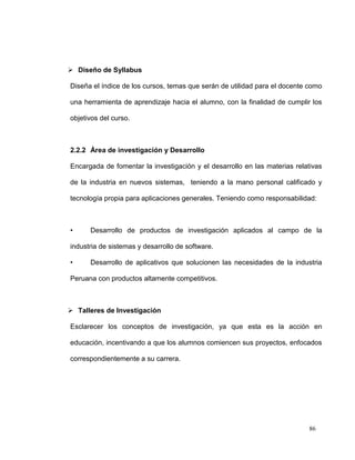  Diseño de Syllabus

Diseña el índice de los cursos, temas que serán de utilidad para el docente como

una herramienta de aprendizaje hacia el alumno, con la finalidad de cumplir los

objetivos del curso.



2.2.2 Área de investigación y Desarrollo

Encargada de fomentar la investigación y el desarrollo en las materias relativas

de la industria en nuevos sistemas, teniendo a la mano personal calificado y

tecnología propia para aplicaciones generales. Teniendo como responsabilidad:



•     Desarrollo de productos de investigación aplicados al campo de la

industria de sistemas y desarrollo de software.

•     Desarrollo de aplicativos que solucionen las necesidades de la industria

Peruana con productos altamente competitivos.



 Talleres de Investigación

Esclarecer los conceptos de investigación, ya que esta es la acción en

educación, incentivando a que los alumnos comiencen sus proyectos, enfocados

correspondientemente a su carrera.




                                                                           86
 