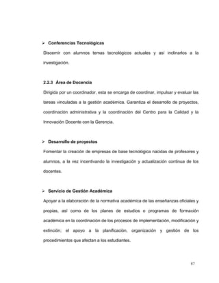  Conferencias Tecnológicas

Discernir con alumnos temas tecnológicos actuales y así inclinarlos a la

investigación.



2.2.3 Área de Docencia

Dirigida por un coordinador, esta se encarga de coordinar, impulsar y evaluar las

tareas vinculadas a la gestión académica. Garantiza el desarrollo de proyectos,

coordinación administrativa y la coordinación del Centro para la Calidad y la

Innovación Docente con la Gerencia.



 Desarrollo de proyectos

Fomentar la creación de empresas de base tecnológica nacidas de profesores y

alumnos, a la vez incentivando la investigación y actualización continua de los

docentes.



 Servicio de Gestión Académica

Apoyar a la elaboración de la normativa académica de las enseñanzas oficiales y

propias, así como de los planes de estudios o programas de formación

académica en la coordinación de los procesos de implementación, modificación y

extinción; el apoyo a la planificación, organización y gestión de los

procedimientos que afectan a los estudiantes.




                                                                            87
 