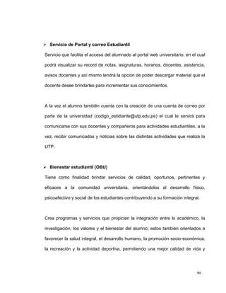  Servicio de Portal y correo Estudiantil

Servicio que facilita el acceso del alumnado al portal web universitario, en el cual

podrá visualizar su record de notas, asignaturas, horarios, docentes, asistencia,

avisos docentes y así mismo tendrá la opción de poder descargar material que el

docente desee brindarles para incrementar sus conocimientos.



A la vez el alumno también cuenta con la creación de una cuenta de correo por

parte de la universidad (codigo_estidiante@utp.edu.pe) el cual le servirá para

comunicarse con sus docentes y compañeros para actividades estudiantiles, a la

vez, recibir comunicados y noticias sobre las distintas actividades que realiza la

UTP.



 Bienestar estudiantil (OBU)

Tiene como finalidad brindar servicios de calidad, oportunos, pertinentes y

eficaces a la comunidad universitaria, orientándolos al desarrollo físico,

psicoafectivo y social de los estudiantes contribuyendo a su formación integral.



Crea programas y servicios que propicien la integración entre lo académico, la

investigación, los valores y el bienestar del alumno; estos también orientados a

favorecer la salud integral, el desarrollo humano, la promoción socio-económica,

la recreación y la actividad deportiva, permitiendo una mejor calidad de vida y




                                                                               90
 