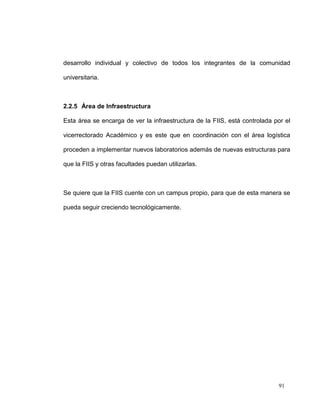 desarrollo individual y colectivo de todos los integrantes de la comunidad

universitaria.



2.2.5 Área de Infraestructura

Esta área se encarga de ver la infraestructura de la FIIS, está controlada por el

vicerrectorado Académico y es este que en coordinación con el área logística

proceden a implementar nuevos laboratorios además de nuevas estructuras para

que la FIIS y otras facultades puedan utilizarlas.



Se quiere que la FIIS cuente con un campus propio, para que de esta manera se

pueda seguir creciendo tecnológicamente.




                                                                            91
 
