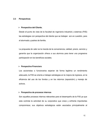 2.3   Perspectivas



       Perspectiva del Cliente.

      Desde el punto de vista de la facultad de ingeniería industrial y sistemas (FIIS)

      las estrategias con perspectiva del cliente que se trabajan son en cuestión, para

      el alumnado y padres de familia.



      La propuesta de valor es la mezcla de la conveniencia, calidad, precio, servicio y

      garantía que la organización ofrece a sus alumnos para tener una progresiva

      participación en los beneficios sociales.



       Perspectiva Financiera

      Los accionistas o funcionarios esperan de forma legítima un rendimiento

      adecuado, la FIIS se orienta a trabajar estrategias en la mejora de ingresos, en la

      eficiencia del uso de los fondos y en los retornos (reposición) y manejo de

      activos.



       Perspectiva de procesos internos

      Son aquellos procesos internos relevantes para el desempeño de la FIIS ya que

      esta controla la actividad de su corporativo que crece y enfrenta importantes

      compromisos; sus objetivos estratégicos están asociados principalmente al




                                                                                    92
 