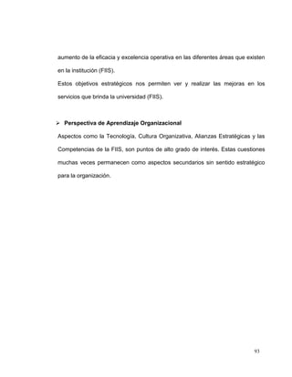 aumento de la eficacia y excelencia operativa en las diferentes áreas que existen

en la institución (FIIS).

Estos objetivos estratégicos nos permiten ver y realizar las mejoras en los

servicios que brinda la universidad (FIIS).



 Perspectiva de Aprendizaje Organizacional

Aspectos como la Tecnología, Cultura Organizativa, Alianzas Estratégicas y las

Competencias de la FIIS, son puntos de alto grado de interés. Estas cuestiones

muchas veces permanecen como aspectos secundarios sin sentido estratégico

para la organización.




                                                                            93
 