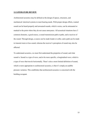13
3.1 LITERATURE REVIEW
Architectural acoustics may be defined as the design of spaces, structures, and
mechanical/ electrical systems to meet hearing needs. With proper design efforts, wanted
sound can be heard properly and unwanted sounds, which is noise, can be attenuated or
masked to the point where they do not cause annoyance. All acoustical situations have 3
common elements, a good source, a sound transmission path or paths, and a receiver of
the sound. Through design, a source can be made louder or softer, and a path can be made
to transmit more or less sound, whereas the receiver’s perception of sound may also be
affected.
To understand acoustics, we must first understand the properties of sound, and what
sound is. Sound is a type of wave, and to be more specific, a longitudinal wave, which is
a type of wave that travels horizontally. There’s also a more limited definition of sound,
which is more appropriate to architectural acoustics, is that it’s simply an audible
pressure variation. This establishes that architectural acoustics is concerned with the
building occupant.
 
