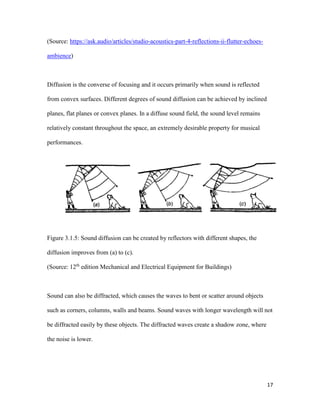 17
(Source: https://ask.audio/articles/studio-acoustics-part-4-reflections-ii-flutter-echoes-
ambience)
Diffusion is the converse of focusing and it occurs primarily when sound is reflected
from convex surfaces. Different degrees of sound diffusion can be achieved by inclined
planes, flat planes or convex planes. In a diffuse sound field, the sound level remains
relatively constant throughout the space, an extremely desirable property for musical
performances.
Figure 3.1.5: Sound diffusion can be created by reflectors with different shapes, the
diffusion improves from (a) to (c).
(Source: 12th
edition Mechanical and Electrical Equipment for Buildings)
Sound can also be diffracted, which causes the waves to bent or scatter around objects
such as corners, columns, walls and beams. Sound waves with longer wavelength will not
be diffracted easily by these objects. The diffracted waves create a shadow zone, where
the noise is lower.
 
