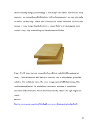 22
absorb sound by changing sound energy to heat energy. Only fibrous materials and panel
resonators are commonly used in buildings, while volume resonators are used principally
as devices for absorbing a narrow band of frequencies. People also absorb a considerable
amount of sound energy. Sound absorption is a major factor in producing good room
acoustics, especially in controlling reverberation as stated before.
Figure 3.1.12: Image shows a porous absorber, which is part of the fibrous materials
family. These are materials with open pore structures such as mineral wool, glass fiber,
cellulose fiber and plastic foams. The sound energy is converted to heat energy. This
small amount of heat are the results from frictions and resistance of materials to
movement and deformation. Porous absorbers are mostly effective for high frequencies
sound.
(Source:
http://www.proav.de/index.html?http&&&www.proav.de/acoustic/absorber.html)
 