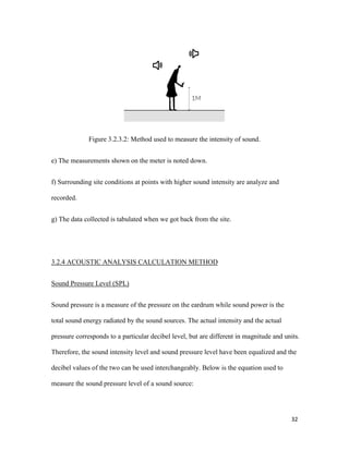 32
Figure 3.2.3.2: Method used to measure the intensity of sound.
e) The measurements shown on the meter is noted down.
f) Surrounding site conditions at points with higher sound intensity are analyze and
recorded.
g) The data collected is tabulated when we got back from the site.
3.2.4 ACOUSTIC ANALYSIS CALCULATION METHOD
Sound Pressure Level (SPL)
Sound pressure is a measure of the pressure on the eardrum while sound power is the
total sound energy radiated by the sound sources. The actual intensity and the actual
pressure corresponds to a particular decibel level, but are different in magnitude and units.
Therefore, the sound intensity level and sound pressure level have been equalized and the
decibel values of the two can be used interchangeably. Below is the equation used to
measure the sound pressure level of a sound source:
 