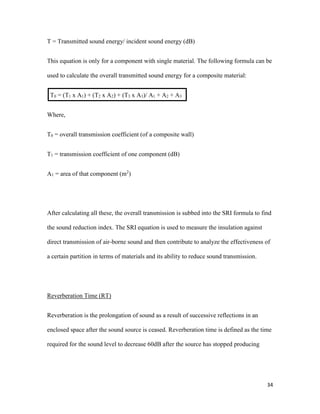 34
T = Transmitted sound energy/ incident sound energy (dB)
This equation is only for a component with single material. The following formula can be
used to calculate the overall transmitted sound energy for a composite material:
T0 = (T1 x A1) + (T2 x A2) + (T3 x A3)/ A1 + A2 + A3
Where,
T0 = overall transmission coefficient (of a composite wall)
T1 = transmission coefficient of one component (dB)
A1 = area of that component (m2
)
After calculating all these, the overall transmission is subbed into the SRI formula to find
the sound reduction index. The SRI equation is used to measure the insulation against
direct transmission of air-borne sound and then contribute to analyze the effectiveness of
a certain partition in terms of materials and its ability to reduce sound transmission.
Reverberation Time (RT)
Reverberation is the prolongation of sound as a result of successive reflections in an
enclosed space after the sound source is ceased. Reverberation time is defined as the time
required for the sound level to decrease 60dB after the source has stopped producing
 