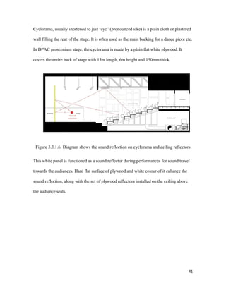 41
Cyclorama, usually shortened to just ‘cyc” (pronounced sike) is a plain cloth or plastered
wall filling the rear of the stage. It is often used as the main backing for a dance piece etc.
In DPAC proscenium stage, the cyclorama is made by a plain flat white plywood. It
covers the entire back of stage with 13m length, 6m height and 150mm thick.
Figure 3.3.1.6: Diagram shows the sound reflection on cyclorama and ceiling reflectors
This white panel is functioned as a sound reflector during performances for sound travel
towards the audiences. Hard flat surface of plywood and white colour of it enhance the
sound reflection, along with the set of plywood reflectors installed on the ceiling above
the audience seats.
 