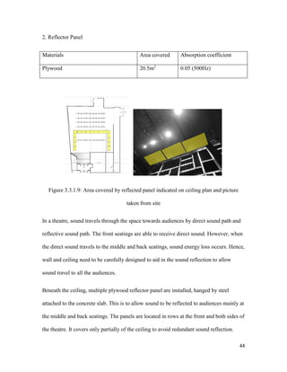 44
2. Reflector Panel
Materials Area covered Absorption coefficient
Plywood 20.5m2
0.05 (500Hz)
Figure 3.3.1.9: Area covered by reflected panel indicated on ceiling plan and picture
taken from site
In a theatre, sound travels through the space towards audiences by direct sound path and
reflective sound path. The front seatings are able to receive direct sound. However, when
the direct sound travels to the middle and back seatings, sound energy loss occurs. Hence,
wall and ceiling need to be carefully designed to aid in the sound reflection to allow
sound travel to all the audiences.
Beneath the ceiling, multiple plywood reflector panel are installed, hanged by steel
attached to the concrete slab. This is to allow sound to be reflected to audiences mainly at
the middle and back seatings. The panels are located in rows at the front and both sides of
the theatre. It covers only partially of the ceiling to avoid redundant sound reflection.
 