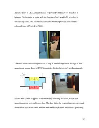 52
Acoustic doors in DPAC are constructed by plywood with rock wool insulation in
between. Similar to the acoustic wall, the function of rock wool infill is to absorb
unnecessary sound. The absorption coefficient of normal plywood door could be
enhanced from 0.05 to 0.1 for 500Hz.
To reduce noise when closing the doors, a strip of rubber is applied on the edge of both
acoustic and normal doors in DPAC to minimize friction between plywood door panels.
Double door system is applied at the entrance by installing two doors, which is an
acoustic door and a normal timber door. The door facing the exterior is unnecessary made
into acoustic door as the space between both doors has provided a sound lock generating
 