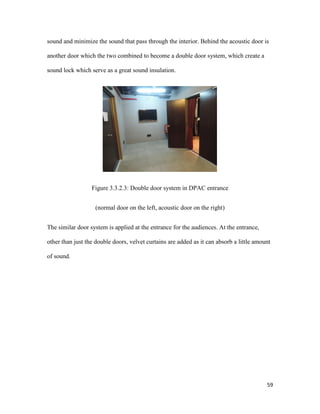 59
sound and minimize the sound that pass through the interior. Behind the acoustic door is
another door which the two combined to become a double door system, which create a
sound lock which serve as a great sound insulation.
Figure 3.3.2.3: Double door system in DPAC entrance
(normal door on the left, acoustic door on the right)
The similar door system is applied at the entrance for the audiences. At the entrance,
other than just the double doors, velvet curtains are added as it can absorb a little amount
of sound.
 