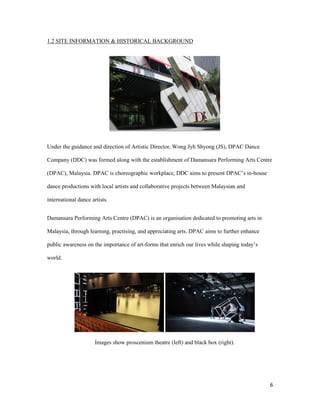 6
1.2 SITE INFORMATION & HISTORICAL BACKGROUND
Under the guidance and direction of Artistic Director, Wong Jyh Shyong (JS), DPAC Dance
Company (DDC) was formed along with the establishment of Damansara Performing Arts Centre
(DPAC), Malaysia. DPAC is choreographic workplace, DDC aims to present DPAC’s in-house
dance productions with local artists and collaborative projects between Malaysian and
international dance artists.
Damansara Performing Arts Centre (DPAC) is an organisation dedicated to promoting arts in
Malaysia, through learning, practising, and appreciating arts. DPAC aims to further enhance
public awareness on the importance of art-forms that enrich our lives while shaping today’s
world.
Images show proscenium theatre (left) and black box (right).
 