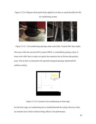 62
Figure 3.3.2.6: Diagram showing the foam applied in air duct as sound absorbent for the
air-conditioning system
Figure 3.3.2.7: Air conditioning openings under seats (left); Treated AHU duct (right)
The noise of the fan coil unit (FCU) used in DPAC is controlled by putting a layer of
foam in the AHU duct to reduce air speed, thus minimize the air friction that produce
noise. The air duct is connected to the specially designed openings underneath the
audience seating.
Figure 3.3.2.8: Location of air conditioning on front stage
For the front stage, air conditioning unit is installed beneath the ceiling. However, there
are minimal noise which would not bring effects to the performance.
 