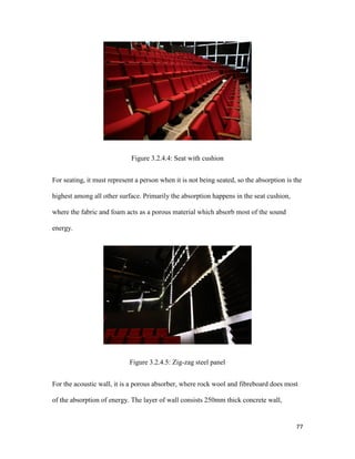 77
Figure 3.2.4.4: Seat with cushion
For seating, it must represent a person when it is not being seated, so the absorption is the
highest among all other surface. Primarily the absorption happens in the seat cushion,
where the fabric and foam acts as a porous material which absorb most of the sound
energy.
Figure 3.2.4.5: Zig-zag steel panel
For the acoustic wall, it is a porous absorber, where rock wool and fibreboard does most
of the absorption of energy. The layer of wall consists 250mm thick concrete wall,
 