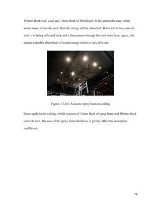78
150mm think rock wool and 10mm think of fibreboard. In this particular case, when
sound wave strikes the wall, first the energy will be absorbed. When it reaches concrete
wall, it is being reflected back and it then passes through the rock wool layer again, this
creates a double absorption of sound energy which is very efficient.
Figure 3.2.4.6: Acoustic spray foam on ceiling
Same apply to the ceiling, which consists of 15mm thick of spray foam and 300mm thick
concrete slab. Because of the spray foam thickness, it greatly affect the absorption
coefficient.
 
