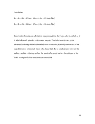 86
Calculation:
R1a + R2a – Da = 10.8m + 8.8m – 8.8m = 10.8m (≤34m)
R1b + R2b – Db = 18.0m + 9.3m – 8.9m = 18.4m (≤34m)
Based on the formula and calculation, we concluded that there’s no echo in our hall as it
is relatively small space for performance purpose. This is because they are being
absorbed quicker by the environment because of the close proximity of the walls as the
size of the space is too small for an echo. In our hall, due to small distance between the
audience and the reflecting surface, the sound reflects and reaches the audience so fast
that it is not perceived as an echo but as one sound.
 