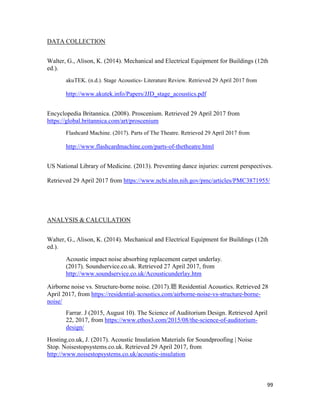 99
DATA COLLECTION
Walter, G., Alison, K. (2014). Mechanical and Electrical Equipment for Buildings (12th
ed.).
akuTEK. (n.d.). Stage Acoustics- Literature Review. Retrieved 29 April 2017 from
http://www.akutek.info/Papers/JJD_stage_acoustics.pdf
Encyclopedia Britannica. (2008). Proscenium. Retrieved 29 April 2017 from
https://global.britannica.com/art/proscenium
Flashcard Machine. (2017). Parts of The Theatre. Retrieved 29 April 2017 from
http://www.flashcardmachine.com/parts-of-thetheatre.html
US National Library of Medicine. (2013). Preventing dance injuries: current perspectives.
Retrieved 29 April 2017 from https://www.ncbi.nlm.nih.gov/pmc/articles/PMC3871955/
ANALYSIS & CALCULATION
Walter, G., Alison, K. (2014). Mechanical and Electrical Equipment for Buildings (12th
ed.).
Acoustic impact noise absorbing replacement carpet underlay.
(2017). Soundservice.co.uk. Retrieved 27 April 2017, from
http://www.soundservice.co.uk/Acousticunderlay.htm
Airborne noise vs. Structure-borne noise. (2017).聽 Residential Acoustics. Retrieved 28
April 2017, from https://residential-acoustics.com/airborne-noise-vs-structure-borne-
noise/
Farrar. J (2015, August 10). The Science of Auditorium Design. Retrieved April
22, 2017, from https://www.ethos3.com/2015/08/the-science-of-auditorium-
design/
Hosting.co.uk, J. (2017). Acoustic Insulation Materials for Soundproofing | Noise
Stop. Noisestopsystems.co.uk. Retrieved 29 April 2017, from
http://www.noisestopsystems.co.uk/acoustic-insulation
 