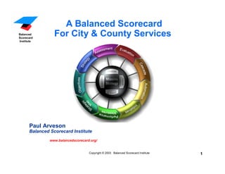 U.S. Foundation
      For
 Performance
 Measurement          A Balanced Scorecard
   Balanced
   Scorecard
                    For City & County Services
   Institute




         Paul Arveson
         Balanced Scorecard Institute
                  www.balancedscorecard.org/


                                       Copyright © 2003 Balanced Scorecard Institute   1
 