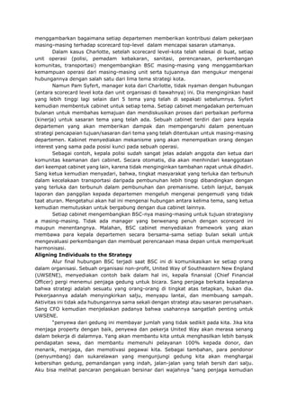 menggambarkan bagaimana setiap departemen memberikan kontribusi dalam pekerjaan
masing-masing terhadap scorecard top-level dalam mencapai sasaran utamanya.
Dalam kasus Charlotte, setelah scorecard level-kota telah selesai di buat, setiap
unit operasi (polisi, pemadam kebakaran, sanitasi, perencanaan, perkembangan
komunitas, transportasi) mengembangkan BSC masing-masing yang menggambarkan
kemampuan operasi dari masing-masing unit serta tujuannya dan mengukur mengenai
hubungannya dengan salah satu dari lima tema strategi kota.
Namun Pam Syfert, manager kota dari Charlotte, tidak nyaman dengan hubungan
(antara scorecard level kota dan unit organisasi di bawahnya) ini. Dia menginginkan hasil
yang lebih tinggi lagi selain dari 5 tema yang telah di sepakati sebelumnya. Syfert
kemudian membentuk cabinet untuk setiap tema. Setiap cabinet mengadakan pertemuan
bulanan untuk membahas kemajuan dan mendiskusikan proses dari perbaikan performa
(kinerja) untuk sasaran tema yang telah ada. Sebuah cabinet terdiri dari para kepala
departemen yang akan memberikan dampak dan mempengaruhi dalam penentuan
strategi pencapaian tujuan/sasaran dari tema yang telah ditentukan untuk masing-masing
departemen. Kabinet menyediakan mekanisme yang akan menempatkan orang dengan
interest yang sama pada posisi kunci pada sebuah operasi.
Sebagai contoh, kepala polisi sudah sangat jelas adalah anggota dan ketua dari
komunitas keamanan dari cabinet. Secara otomatis, dia akan menhindari keanggotaan
dari keempat cabinet yang lain, karena tidak menginginkan tambahan rapat untuk dihadiri.
Sang ketua kemudian menyadari, bahwa, tingkat masyarakat yang terluka dan terbunuh
dalam kecelakaan transportasi daripada pembunuhan lebih tinggi dibandingkan dengan
yang terluka dan terbunuh dalam pembunuhan dan premanisme. Lebih lanjut, banyak
laporan dan panggilan kepada departemen mengeluh mengenai pengemudi yang tidak
taat aturan. Mengetahui akan hal ini mengenai hubungan antara kelima tema, sang ketua
kemudian memutuskan untuk bergabung dengan dua cabinet lainnya.
Setiap cabinet mengembangkan BSC-nya masing-masing untuk tujuan strategisny
a masing-masing. Tidak ada manager yang berwenang penuh dengan scorecard ini
maupun menentangnya. Malahan, BSC cabinet menyediakan framework yang akan
membawa para kepala departemen secara bersama-sama setiap bulan sekali untuk
mengevaluasi perkembangan dan membuat perencanaan masa depan untuk memperkuat
harmonisasi.
Aligning Individuals to the Strategy
Alur final hubungan BSC terjadi saat BSC ini di komunikasikan ke setiap orang
dalam organisasi. Sebuah organisasi non-profit, United Way of Southeastern New England
(UWSENE), menyediakan contoh baik dalam hal ini, kepala finansial (Chief Financial
Officer) pergi menemui penjaga gedung untuk bicara. Sang penjaga berkata kepadanya
bahwa strategi adalah sesuatu yang orang-orang di tingkat atas tetapkan, bukan dia.
Pekerjaannya adalah menyingkirkan salju, menyapu lantai, dan membuang sampah.
Aktivitas ini tidak ada hubungannya sama sekali dengan strategi atau sasaran perusahaan.
Sang CFO kemudian menjelaskan padanya bahwa usahannya sangatlah penting untuk
UWSENE.
“penyewa dari gedung ini membayar jumlah yang tidak sedikit pada kita. Jika kita
menjaga property dengan baik, penyewa dan pekerja United Way akan merasa senang
dalam bekerja di dalamnya. Yang akan membantu kita untuk menghasilkan lebih banyak
pendapatan sewa, dan membantu memenuhi pelayanan 100% kepada donor, dan
menarik, menjaga, dan memotivasi pegawai kita. Sebagai tambahan, para pendonor
(penyumbang) dan sukarelawan yang mengunjungi gedung kita akan menghargai
kebersihan gedung, pemandangan yang indah, jalan-jalan yang telah bersih dari salju.
Aku bisa melihat pancaran pengakuan bersinar dari wajahnya “sang penjaga kemudian
 