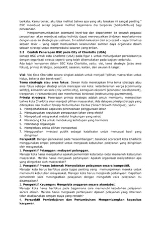 berkata. Kamu benar; aku bisa melihat bahwa apa yang aku lakukan ini sangat penting.”
BSC membuat setiap pegawai melihat bagaimana dia berperan (berkontribusi) bagi
perusahaan.
Mengkomomunikasikan scorecard level-top dan departemen ke seluruh pegawai
perusahaan akan membuat setiap individu dapat menyesuaikan tindakan kesehariannya
dengan sasaran strategis perusahaan. Ini adalah kekuatan dari scorecard – seperti halnya
sebuah laser – yang dapat memusatkan keseluruhan sumber daya organisasi dalam
sebuah strategi untuk memproduksi sasaran yang brilian.
3.3 Contoh Penerapan BSC pada City of Charlotte (USA)
konsep BSC untuk kota Charlotte (USA) pada figur 1 untuk menunjukkan perbedaannya
dengan organisasi swasta seperti yang telah dikemukakan pada bagian terdahulu.
Ada tujuh komponen dalam BSC Kota Charlotte, yaitu: visi, tema strategis (atau area
fokus), prinsip strategis, perspektif, sasaran, kaitan, dan ukuran & target.
Visi: Visi Kota Charlotte secara singkat adalah untuk menjadi “pilihan masyarakat untuk
hidup, bekerja dan berekreasi”.
Tema strategis atau area fokus: Dewan Kota menetapkan lima tema strategis atau
area fokus sebagai strategi untuk mencapai visi kota: ketenteraman warga (community
safety), kemandirian kota (city-within-city), kemajuan ekonomi (economic development),
tranportasi (transportation) dan mereformasi birokrasi (restructuring government).
Prinsip strategis: Penerapan prinsip strategis adalah untuk membantu memastikan
bahwa kota Charlotte akan menjadi pilihan masyarakat. Ada delapan prinsip strategis yang
ditetapkan dan disebut Prinsip Pertumbuhan Cerdas (Smart Growth Principles), yaitu:
1. Mempertahankan kapasitas perencanaan penggunaan lahan
2. Mengupayakan keputusan penggunaan lahan yang efektif
3. Memperkuat masyarakat melalui lingkungan yang sehat
4. Merancang kota untuk mendukung kehidupan yang harmonis
5. Melindungi lingkungan
6. Memperluas aneka pilihan transportasi
7. Menggunakan investasi publik sebagai katalisator untuk mencapai hasil yang
diinginkan
Perspektif: Dengan penekanan pada "keseimbangan", balanced scorecard Kota Charlotte
menggunakan empat perspektif untuk menjawab kebutuhan pelayanan yang diinginkan
oleh masyarakat.
1. Perspektif Pelanggan: melayani pelanggan.
Manajer kota harus mengetahui apakah pemerintah kota betul-betul memenuhi kebutuhan
masyarakat. Mereka harus menjawab pertanyaan: Apakah organisasi menyediakan apa
yang diinginkan oleh masyarakat?
2. Perspektif Proses Internal: Menyediakan pelayanan secara kompetitif.
Manajer kota harus berfokus pada tugas penting yang memungkinkan mereka untuk
memenuhi kebutuhan masyarakat. Manajer kota harus menjawab pertanyaan: Dapatkah
pemerintah kota meningkatkan pelayanan dengan mengubah cara pelayanan itu
disampaikan?
3. Perspektif Keuangan: Mengelola anggaran secara akuntabel.
Manajer kota harus berfokus pada bagaimana cara memenuhi kebutuhan pelayanan
secara efisien. Mereka harus menjawab pertanyaan: Apakah pelayanan yang diberikan
telah dilaksanakan dengan biaya yang rendah?
4. Perspektif Pembelajaran dan Pertumbuhan: Mengembangkan kapasitas
karyawan.
 