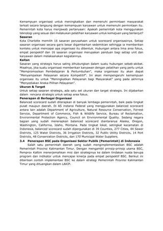 Kemampuan organisasi untuk meningkatkan dan memenuhi permintaan masyarakat
terkait secara langsung dengan kemampuan karyawan untuk memenuhi permintaan itu.
Pemerintah kota harus menjawab pertanyaan: Apakah pemerintah kota menggunakan
teknologi yang sesuai dan melakukan pelatihan karyawan untuk kemajuan yang berlanjut?
Sasaran
Kota Charlotte memilih 16 sasaran perusahaan untuk scorecard organisasinya. Setiap
sasaran organisasi secara garis besar digambarkan sedemikian sehingga ia memberikan
konteks untuk mencapai apa organisasi itu dibentuk. Hubungan antara lima area fokus,
empat perspektif dan 16 sasaran organisasi merupakan panduan bagi setiap unit dan
karyawan dalam melaksanakan kegiatannya.
Kaitan
Sasaran yang strategis harus saling dihubungkan dalam suatu hubungan sebab-akibat.
Misalnya, jika suatu organisasi memberikan karyawan dengan pelatihan yang perlu untuk
“Mempromosikan Pembelajaran & Pertumbuhan”, maka organisasi itu akan dapat
“Menyampaikan Pelayanan secara Kompetitif”. Ini akan mempengaruhi kemampuan
organisasi itu untuk “Meningkatkan Pelayanan bagi Masyarakat” yang pada akhirnya
“Menyediakan Aneka Pilihan Pelayanan”.
Ukuran & Target
Untuk setiap sasaran strategis, ada satu set ukuran dan target strategis. Ini dijabarkan
dalam rencana strategis untuk setiap area fokus.
Penerapan di Berbagai Organisasi
Balanced scorecard sudah diterapkan di banyak lembaga pemerintah, baik pada tingkat
pusat maupun daerah. Di AS instansi Federal yang menggunakan balanced scorecard
antara lain adalah Department of Agriculture, Natural Resource Conservation, Forrest
Service, Department of Commerce, Fish & Wildlife Service, Bureau of Reclamation,
Environmental Protection Agency, Council on Environmental Quality. Sedang negara
bagian yang sudah menerapkan balanced scorecard diantaranya Alaska, Oregon,
Washington, California, Idaho, Montana. Pada tingkat lokal, setingkat kecamatan di
Indonesia, balanced scorecard sudah dipergunakan di 39 Counties, 277 Cities, 44 Sewer
Districts, 125 Water Districts, 36 Irrigation Districts, 32 Public Utility Districts, 14 Port
Districts, 48 Conservation Districts, dan 170 Municipal Water Suppliers.
3.4 Penerapan BSC pada Organisasi Sektor Publik (Pemerintah) di Indonesia
Salah satu pemerintah daerah yang sudah mengimplementasikan BSC adalah
Pemerintah Provinsi Kalimantan Timur. Dengan mengambil prinsip-prinsip utama BSC,
Pemprov Kaltim menerjemahkan misi dan strateginya ke dalam tindakan nyata berupa
program dan indikator untuk mencapai kinerja pada empat perspektif BSC. Berikut ini
diberikan contoh implementasi BSC ke dalam strategi Pemerintah Provinsi Kalimantan
Timur yang dituangkan dalam LAKIP.
 