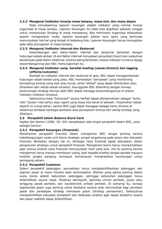 2.2.2 Mengenai Indikator kinerja masa lampau, masa kini, dan masa depan
Pada kenyataannya laporan keuangan adalah indikator yang menilai kinerja
organisasi di masa lampau. Laporan Keuangan itu tidak bisa dijadikan patokan tunggal
untuk menentukan Strategi di masa mendatang. Bila memimpin organisasi diibaratkan
seperti mengendarai mobil, laporan keuangan adalah kaca spion yang berfungsi
menunjukkan hal-hal yang terjadi di belakang kita. Laporan Keuangan hanya menyajikan
data-data pencapaian di masa lampau.
2.2.3 Mengenai Indikator internal dan Eksternal
Keseimbangan dari faktor-faktor internal dan eksternal berkaitan dengan
hubungan sebab-akibat. Di sini faktor internal merupakan penyebab (input) dan outputnya
berdampak pada faktor eksternal. Karena saling berkaitan, kedua indikator ini harus dijaga
keseimbangannya dan BSC memungkinkan itu.
2.2.4 Mengenai Indikator yang bersifat leading (cause/drivers) dan lagging
(effects/outcome)
Kembali ke indikator internal dan eksternal di atas, BSC dapat menggambarkan
hubungan sebab-akibat yang jelas. BSC memetakan “penyebab” yang mendorong
terciptanya kinerja yang baik atau buruk, serta “akibat” yang dapat ditimbulkan atau
dihasilkan dari sebab-sebab tersebut. Keunggulan BSC dibanding dengan konsep
perencanaan strategi lainnya ialah BSC dapat menjaga keseimbangannya di antara
indikator-indikator tersebut.
Selanjutnya kata “Scorecard” secara harfiah dapat diterjemahkan sebagai “kartu
nilai” (bukan nilai kartu) atau raport yang biasa kita kenal di sekolah. Terjemahan bebas
seperti ini cukup benar, karena BSC juga dapat dianggap sebagai kartu dimana di
dalamnya terdapat berbagai penilaian atas pencapaian kinerja dari setiap strategi yang
dibangun.
2.3 Perspektif dalam Balance Score Card
Kaplan dan Norton (1996: 25--29) menjelaskan ada empat perspektif dalam BSC, yaitu
sebagai berikut:
2.3.1 Perspektif Keuangan (Finansial)
Pemahaman perspektif finansial dalam manajemen BSC sangat penting karena
keberlangsungan suatu unit bisnis strategis sangat tergantung pada posisi dan kekuatan
finansial. Berkaitan dengan hal ini, berbagai rasio finansial dapat diterapkan dalam
pengukuran strategis untuk perspektif finansial. Manajemen bisnis harus memperhatikan
agar semua analisis rasio finansial menunjukkan hasil yang baik. Hal itu penting karena
manajemen harus mampu membayar utang, baik kepada kreditor jangka pendek maupun
kreditor jangka panjang, termasuk kemampuan menghasilkan keuntungan untuk
pemegang saham.
2.3.2 Perspektif Customer
Dalam perspektif pelanggan, perusahaan harus mengidentifikasikan pelanggan dan
segmen pasar di mana mereka akan berkompetisi. Elemen yang paling penting dalam
suatu bisnis adalah kebutuhan pelanggan, sehingga kebutuhan pelanggan harus
diidentifikasi secara tepat. Misalnya demografi, aktivitas umum pembeli, posisi atau
tanggung jawab pembeli, dan karakteristik pribadi pembeli. Di samping itu, konsep
segmentasi pasar juga penting untuk diketahui karena akan bermanfaat bagi penilaian
pasar dan penetapan strategi memasuki pasar (strategi pemasaran). Selanjutnya
mengidentifikasi kekuatan kompetitif dan dilakukan analisis agar dapat diketahui secara
dan pasar realistik dapat diidentifikasi.
 