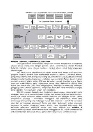 Gambar 5. City of Charlotte – City Council Strategic Themes
Mission, Customer, and Financial Objectives
Untuk perusahaan sektor swasta, pengukuran finansial menyediakan akuntabilitas
ukuran antara manajamen dengan pemilik. Untuk pemerintahan, ukuran finansial
bukanlah indikator yang relevan meskipun menjadi alasan untuk keberlangsungan
eksistensinya.
PSO harus mulai mengidentifikasi tujuan utama untuk semua misi (program-
program kegiatan) mereka untuk dicantumkan dalam BSC mereka. Contohnya adalah,
pengurangan kemiskinan, orangsakit, kurang gizi, gelandangan, polusi, atau diskriminasi
atau peningkatan kualitas lingkungan, kesehatan, atau keamanan. Tujuan-tujuan ini akan
menjadi perspektif utama dalam BSC dan kemudian menjadi orientasi utama dalam
mencapai objektif-objektif yang tingkatannya paling tinggi. Dikarenakan objektif atau
tujuan dari sebuah misi (satu tahun penganggaran) menunjukkan hasil yang sepengal-
penggal (karena tahunan laporannya) pengukuran dalam BSC harus menyediakan target
jangka pendek, menengah, dan umpan balik (feedback).
Objektif keuangan dan pelayanan (customer), bagaimanapun juga, mungkin perlu
dipikirkan ulang untuk menjadi ukuran evaluasi bagi sebuah organisasi pemerintahan.
Ambil saja contoh mengenai badan pembuat peraturan dan penegak hukum. Dalam
menjalankan tugasnya - mendeteksi pelanggaran dan memberikan denda atau
menangkap orang-orang yang melanggar hukum dan peraturan – apakah hal ini bisa di
ukur dari sisi kepuasan pelanggan? Tentu saja tidak: “pelanggan” untuk organisasi
semacam itu adalah masyarakat secara umum, yang mendapat keuntungan dari
kefektifan pelaksanaa penegakan hukum yang tanpa pandang bulu. Gambar 6
menunjukkan bagaimana dimensi finansial dan pelanggan dari BSC dapat dikombinasikan
untuk memberikan framework dimana pemerintah mempunyai 3 tema level tinggi:
 