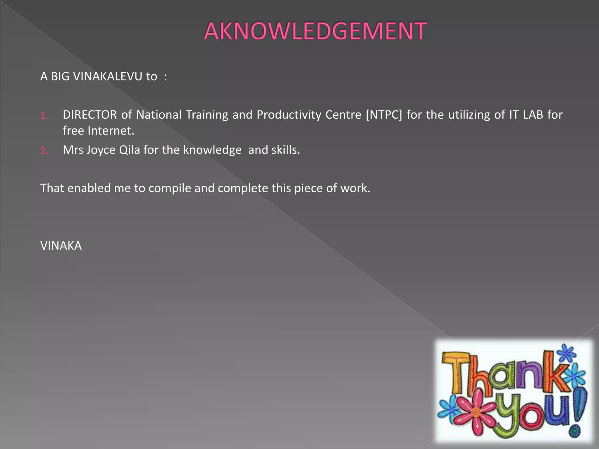 A BIG VINAKALEVU to : 
1. DIRECTOR of National Training and Productivity Centre [NTPC] for the utilizing of IT LAB for 
free Internet. 
2. Mrs Joyce Qila for the knowledge and skills. 
That enabled me to compile and complete this piece of work. 
VINAKA 
