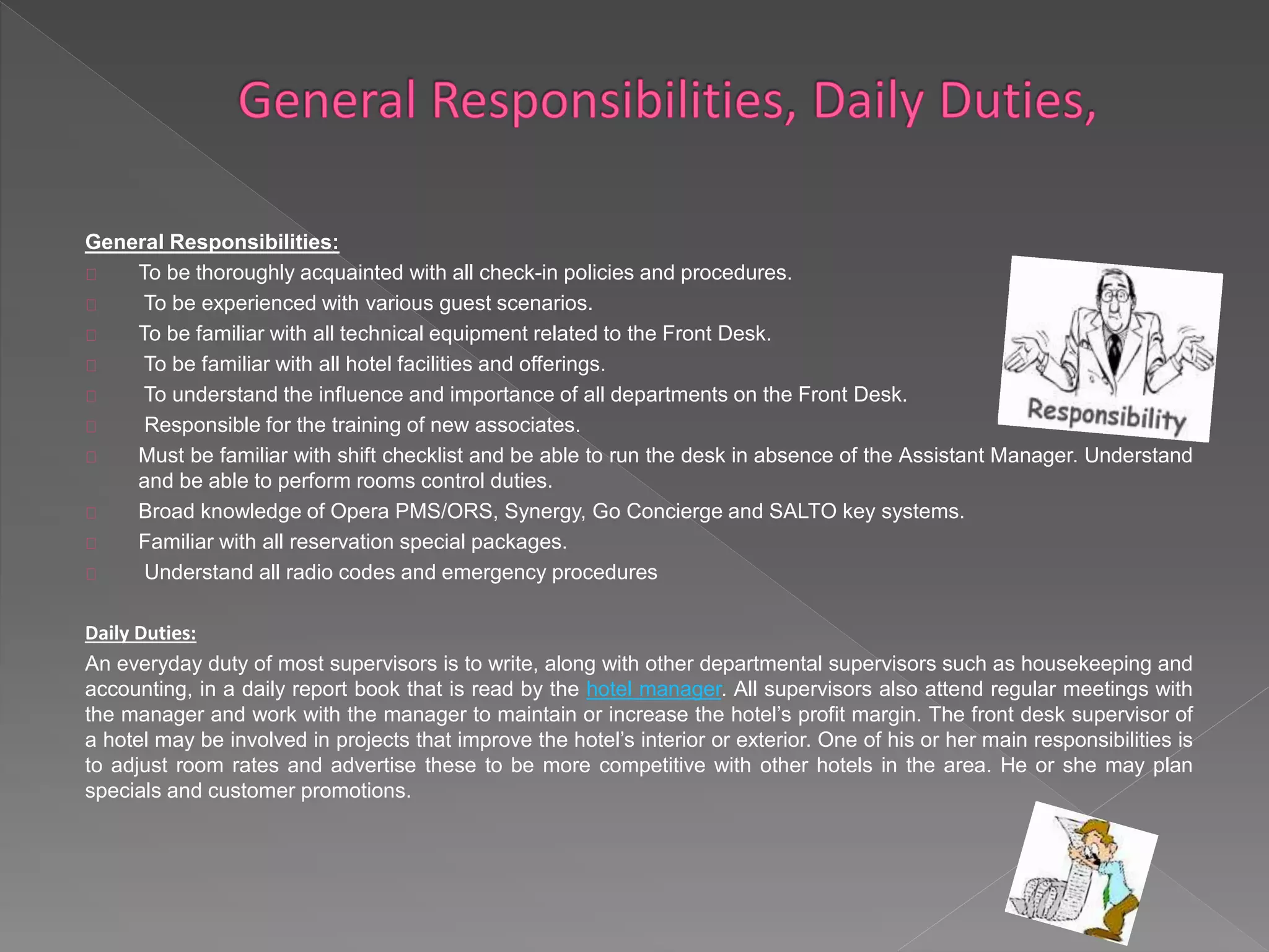 General Responsibilities: 
To be thoroughly acquainted with all check-in policies and procedures. 
To be experienced with various guest scenarios. 
To be familiar with all technical equipment related to the Front Desk. 
To be familiar with all hotel facilities and offerings. 
To understand the influence and importance of all departments on the Front Desk. 
Responsible for the training of new associates. 
Must be familiar with shift checklist and be able to run the desk in absence of the Assistant Manager. Understand 
and be able to perform rooms control duties. 
Broad knowledge of Opera PMS/ORS, Synergy, Go Concierge and SALTO key systems. 
Familiar with all reservation special packages. 
Understand all radio codes and emergency procedures 
Daily Duties: 
An everyday duty of most supervisors is to write, along with other departmental supervisors such as housekeeping and 
accounting, in a daily report book that is read by the hotel manager. All supervisors also attend regular meetings with 
the manager and work with the manager to maintain or increase the hotel’s profit margin. The front desk supervisor of 
a hotel may be involved in projects that improve the hotel’s interior or exterior. One of his or her main responsibilities is 
to adjust room rates and advertise these to be more competitive with other hotels in the area. He or she may plan 
specials and customer promotions. 
 