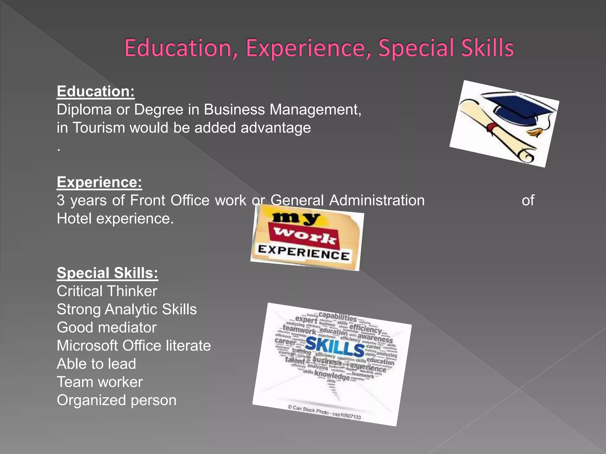 Education: 
Diploma or Degree in Business Management, Majoring 
in Tourism would be added advantage 
. 
Experience: 
3 years of Front Office work or General Administration of 
Hotel experience. 
Special Skills: 
Critical Thinker 
Strong Analytic Skills 
Good mediator 
Microsoft Office literate 
Able to lead 
Team worker 
Organized person 
 
