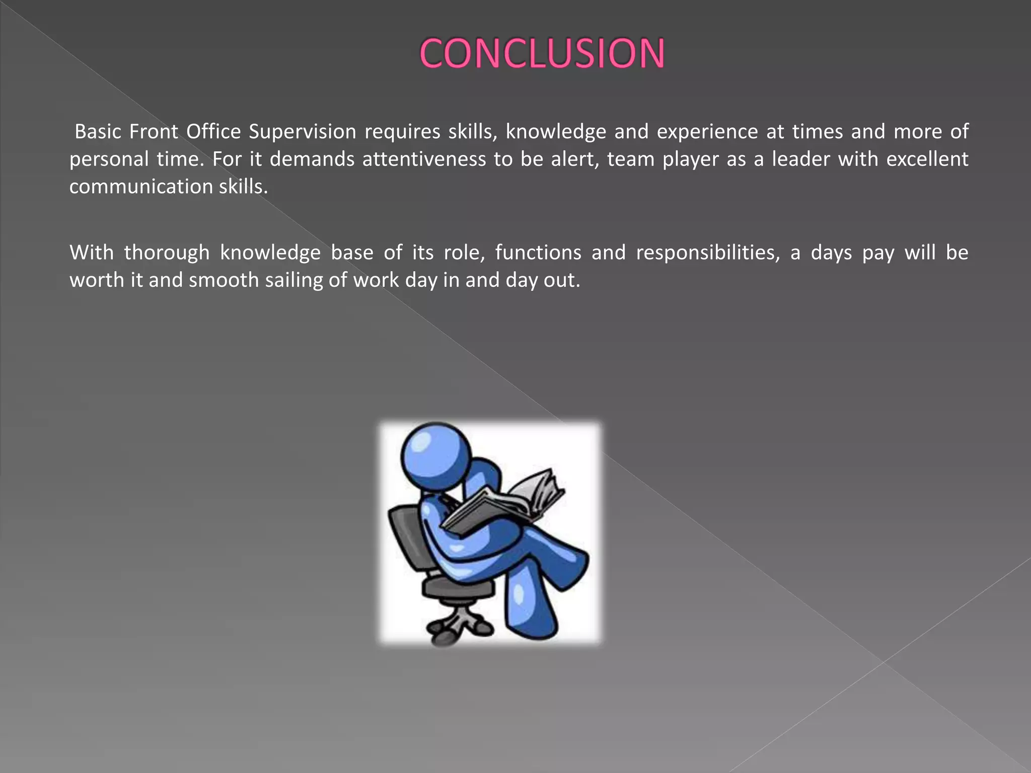 Basic Front Office Supervision requires skills, knowledge and experience at times and more of 
personal time. For it demands attentiveness to be alert, team player as a leader with excellent 
communication skills. 
With thorough knowledge base of its role, functions and responsibilities, a days pay will be 
worth it and smooth sailing of work day in and day out. 
 
