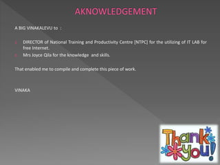 A BIG VINAKALEVU to : 
1. DIRECTOR of National Training and Productivity Centre [NTPC] for the utilizing of IT LAB for 
free Internet. 
2. Mrs Joyce Qila for the knowledge and skills. 
That enabled me to compile and complete this piece of work. 
VINAKA 
