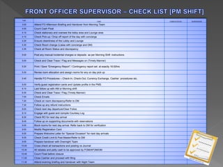TIME 
TASK COMPLETED BY SUPERVISOR 
3.00 Attend FO Afternoon Briefing and Handover from Morning Team 
4.00 Count Cash Float 
4.10 Check stationary and oversee the lobby area and Lounge area 
4.10 Check Pick-up / Drop off report of the day with concierge 
4.20 Ensure cleanliness of the Lobby and Lounge 
4.30 Check Room change (Liaise with concierge and DM) 
4.35 Check all Room Status and discrepancy 
5.00 Post any manual incidental charges or deposits as per Morning Shift instructions 
5.00 Check and Clear Trace / Flag and Messages on (Timely Manner) 
5.20 Print / Save "Emergency Report” / Contingency report set at exactly 16:00hrs 
5.30 Revise room allocation and assign rooms for any on day pick up 
5.45 Handle FO Procedures – Check-In, Check-Out, Currency Exchange, Cashier procedures etc. 
6.00 Verify guest registration cards and Update profile in the PMS. 
6.10 Last follow up with AM or Morning shift 
6.30 Check and Clear Trace / Flag (Timely Manner) 
7.00 Check Emails 
7.20 Check on room discrepancy/Refer to DM 
7.30 Follow up any refund instructions 
8.00 Check next day departure/Clear Folios 
8.10 Engage with guest and compile Courtesy Log 
8.30 Check RO for next day arrival 
8.45 Follow up on supporting documents with reservations 
9.00 Block rooms for next day arrival. Refer back to DM for verification 
9.00 Modify Registration Card 
9.20 Prepare Welcome Letter for “Special Occasion” for next day arrivals 
9.35 Check Credit Limit & Post Master/Refer to DM 
9.55 Prepare handover with Overnight Team 
10.00 Cross check all transactions and posting vs Journal 
10.30 All rebates and petty cash to be approved by FOM/AFOM/DM 
10.45 Count Float before closure 
11.00 Close Cashier and proceed with filing 
11.30 Attend evening briefing and handover with Night Team 
 