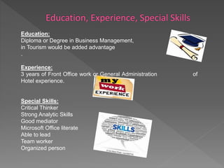 Education: 
Diploma or Degree in Business Management, Majoring 
in Tourism would be added advantage 
. 
Experience: 
3 years of Front Office work or General Administration of 
Hotel experience. 
Special Skills: 
Critical Thinker 
Strong Analytic Skills 
Good mediator 
Microsoft Office literate 
Able to lead 
Team worker 
Organized person 
 