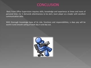 Basic Front Office Supervision requires skills, knowledge and experience at times and more of 
personal time. For it demands attentiveness to be alert, team player as a leader with excellent 
communication skills. 
With thorough knowledge base of its role, functions and responsibilities, a days pay will be 
worth it and smooth sailing of work day in and day out. 
 