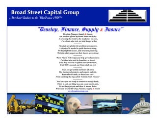 Broad Street Capital Group
Merchant Bankers To The World Since 1988™
Broad Street Capital Group
Merchant Bankers to the World since 1988™
“Develop, Finance, Supply & Insure”
Develop, Finance, Supply & Insure,	

Are services offered by Broad Street each day.	

 In crossing the borders, the headaches we cure,	

     For clients who risk, we hold danger at bay	

------------ 	

The deals are global, the problems are massive,	

A shepherd is needed to guide business along,	

We highlight the issues, and structure ﬁnancing,	

We help sellers export, as their buyers grow strong	

------------- 	

We're Fluent In Foreign and help grow the business	

For those who seek to franchise, or invest,	

Until they succeed we patrol cross the borders,	

Until YOU succeed, our Team shall not rest	

------------- 	

So as you get settled and learn all about	

The business of projects, and exports and risk.	

Remember to smile, as there is no cure 	

From catching the bug called "Global Deals Disease"	

-------------- 	

And once you are ready to venture to strange lands,	

There is only one thing you can count on for sure,	

We are here for you and there is no one better,	

When you need to Develop, Finance, Supply & Insure	

www.broadstreetcap.com	

 