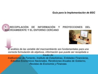 Guía para la Implementación de BSC
1. RECOPILACIÓN DE INFORMACIÓN Y PROYECCIONES DEL
MACROAMBIENTE Y EL ENTORNO CERCANO
El análisis de las variable del macroambiente son fundamentales para una
correcta formulación de objetivos, información que puede ser recopilada a
través de:
Instituciones de Fomento, Instituto de Estadísticas, Entidades Financieras,
Estudios Económicos Nacionales, Rendiciones Anuales de Gobierno,
Revistas de Economía y Finanzas.
 