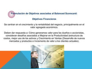 Formulación de Objetivos asociados al Balanced Scorecard:
Objetivos Financieros
Se centran en el crecimiento y la rentabilidad del negocio, principalmente en el
valor agregado económico.
Deben dar respuesta a: Cómo generamos valor para los dueños o accionistas,
consideran desafíos asociados a Mejorar en la Productividad (estructura de
costos, mejor uso de los activos y Crecimiento en Ventas (Desarrollo de nuevos
mercados y productos e Incremento de valor a los clientes actuales).
 