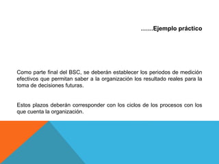 ……Ejemplo práctico
Como parte final del BSC, se deberán establecer los periodos de medición
efectivos que permitan saber a la organización los resultado reales para la
toma de decisiones futuras.
Estos plazos deberán corresponder con los ciclos de los procesos con los
que cuenta la organización.
 