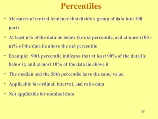 SP
Percentiles
• Measures of central tendency that divide a group of data into 100
parts
• At least n% of the data lie below the nth percentile, and at most (100 -
n)% of the data lie above the nth percentile
• Example: 90th percentile indicates that at least 90% of the data lie
below it, and at most 10% of the data lie above it
• The median and the 50th percentile have the same value.
• Applicable for ordinal, interval, and ratio data
• Not applicable for nominal data
 