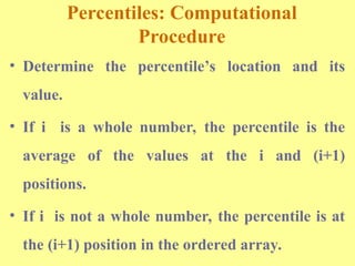 Percentiles: Computational
Procedure
• Determine the percentile’s location and its
value.
• If i is a whole number, the percentile is the
average of the values at the i and (i+1)
positions.
• If i is not a whole number, the percentile is at
the (i+1) position in the ordered array.
 