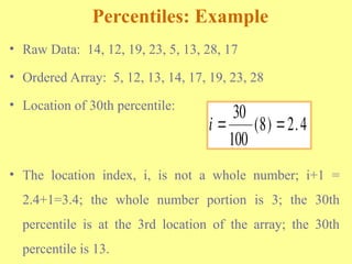 Percentiles: Example
• Raw Data: 14, 12, 19, 23, 5, 13, 28, 17
• Ordered Array: 5, 12, 13, 14, 17, 19, 23, 28
• Location of 30th percentile:
• The location index, i, is not a whole number; i+1 =
2.4+1=3.4; the whole number portion is 3; the 30th
percentile is at the 3rd location of the array; the 30th
percentile is 13.
i  
30
100
8 2 4
( ) .
 