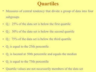 Quartiles
• Measures of central tendency that divide a group of data into four
subgroups
• Q1: 25% of the data set is below the first quartile
• Q2: 50% of the data set is below the second quartile
• Q3: 75% of the data set is below the third quartile
• Q1 is equal to the 25th percentile
• Q2 is located at 50th percentile and equals the median
• Q3 is equal to the 75th percentile
• Quartile values are not necessarily members of the data set
 